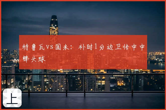 特鲁瓦vs国米：补时1分边卫传中中锋头球
